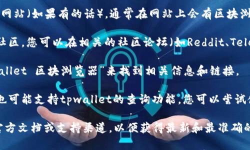 关于tpwallet的区块浏览器，一般可以通过以下步骤找到：

1. **访问官方网站**：首先，访问tpwallet的官方网站（如果有的话），通常在网站上会有区块浏览器的链接。

2. **社区和论坛**：许多区块链项目都有活跃的社区，您可以在相关的社区论坛（如Reddit、Telegram等）询问其他用户，获取推荐的区块浏览器。

3. **搜索引擎**：您可以通过搜索引擎输入“tpwallet 区块浏览器”来找到相关信息和链接。

4. **区块链浏览器**：有些常用的区块链浏览器也可能支持tpwallet的查询功能，您可以尝试使用这些工具。

如果你需要更具体的信息，可以查看tpwallet的官方文档或支持渠道，以便获得最新和最准确的资源链接。